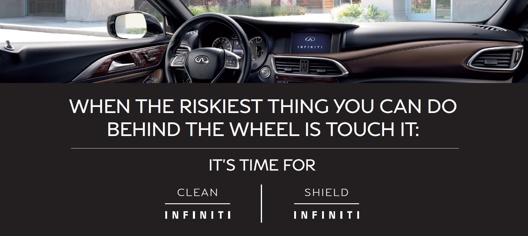 When the riskiest thing you can do behind the wheel is touch it. It's time for INFINITI Clean and INFINITI Shield